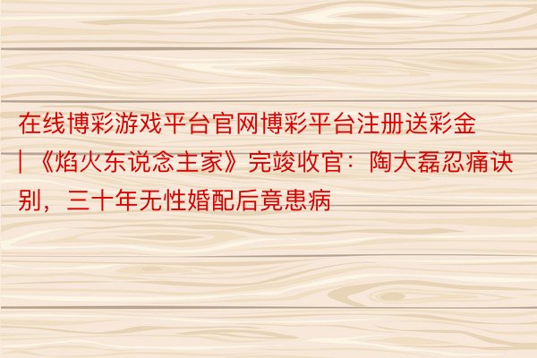 在线博彩游戏平台官网博彩平台注册送彩金 | 《焰火东说念主家》完竣收官：陶大磊忍痛诀别，三十年无性婚配后竟患病