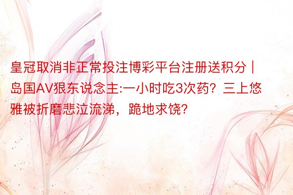 皇冠取消非正常投注博彩平台注册送积分 | 岛国AV狠东说念主:一小时吃3次药？三上悠雅被折磨悲泣流涕，跪地求饶？