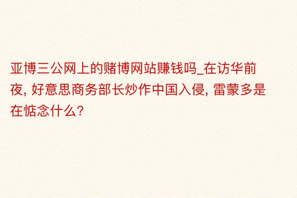 亚博三公网上的赌博网站赚钱吗_在访华前夜, 好意思商务部长炒作中国入侵, 雷蒙多是在惦念什么?