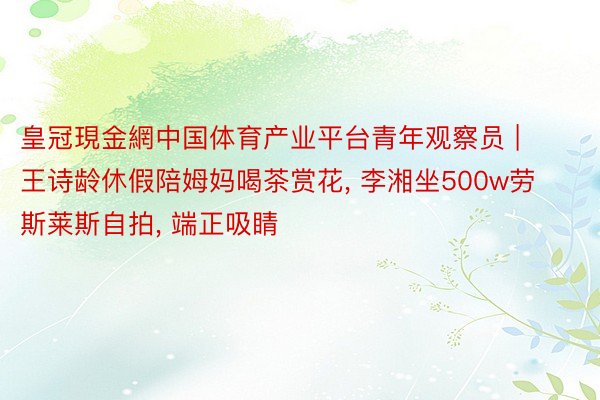 皇冠現金網中国体育产业平台青年观察员 | 王诗龄休假陪姆妈喝茶赏花, 李湘坐500w劳斯莱斯自拍, 端正吸睛