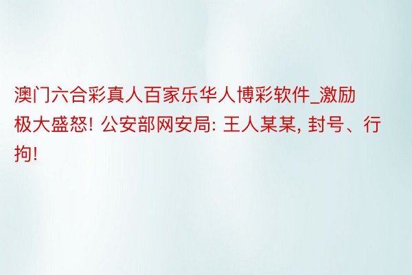 澳门六合彩真人百家乐华人博彩软件_激励极大盛怒! 公安部网安局: 王人某某, 封号、行拘!