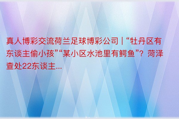 真人博彩交流荷兰足球博彩公司 | “牡丹区有东谈主偷小孩”“某小区水池里有鳄鱼”？菏泽查处22东谈主...