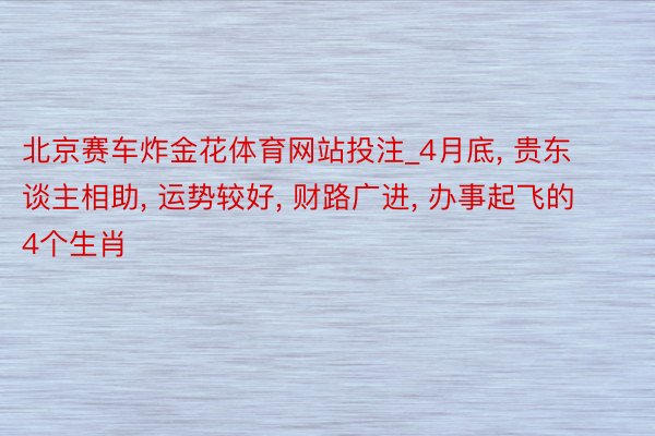 北京赛车炸金花体育网站投注_4月底, 贵东谈主相助, 运势较好, 财路广进, 办事起飞的4个生肖