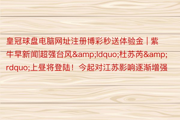 皇冠球盘电脑网址注册博彩秒送体验金 | 紫牛早新闻|超强台风&ldquo;杜苏芮&rdquo;上昼将登陆！今起对江苏影响逐渐增强