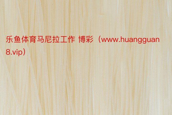 乐鱼体育马尼拉工作 博彩（www.huangguan8.vip）