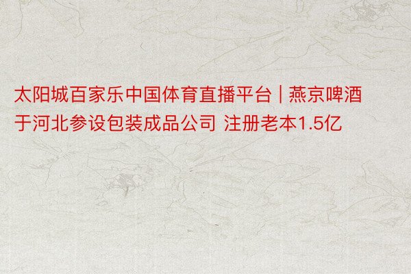 太阳城百家乐中国体育直播平台 | 燕京啤酒于河北参设包装成品公司 注册老本1.5亿