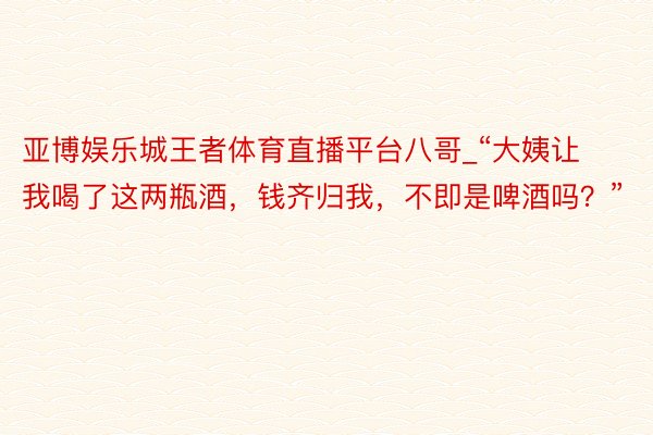 亚博娱乐城王者体育直播平台八哥_“大姨让我喝了这两瓶酒，钱齐归我，不即是啤酒吗？”
