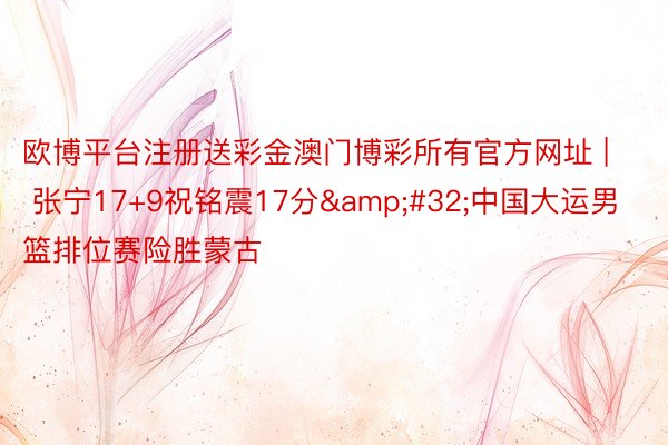 欧博平台注册送彩金澳门博彩所有官方网址 | 张宁17+9祝铭震17分&#32;中国大运男篮排位赛险胜蒙古