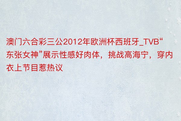 澳门六合彩三公2012年欧洲杯西班牙_TVB“东张女神”展示性感好肉体，挑战高海宁，穿内衣上节目惹热议