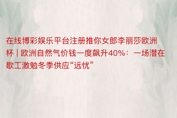 在线博彩娱乐平台注册推你女郎李丽莎欧洲杯 | 欧洲自然气价钱一度飙升40%：一场潜在歇工激勉冬季供应“远忧”