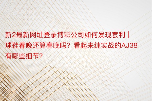 新2最新网址登录博彩公司如何发现套利 | 球鞋春晚还算春晚吗？看起来纯实战的AJ38有哪些细节？