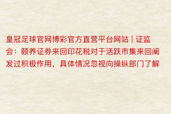 皇冠足球官网博彩官方直营平台网站 | 证监会：颐养证券来回印花税对于活跃市集来回阐发过积极作用，具体情况忽视向操纵部门了解