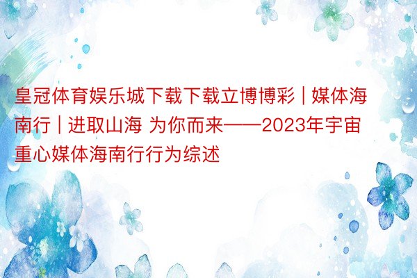 皇冠体育娱乐城下载下载立博博彩 | 媒体海南行 | 进取山海 为你而来——2023年宇宙重心媒体海南行行为综述