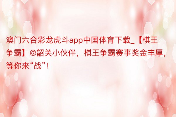 澳门六合彩龙虎斗app中国体育下载_【棋王争霸】@韶关小伙伴，棋王争霸赛事奖金丰厚，等你来“战”！