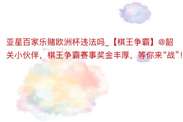 亚星百家乐赌欧洲杯违法吗_【棋王争霸】@韶关小伙伴，棋王争霸赛事奖金丰厚，等你来“战”！
