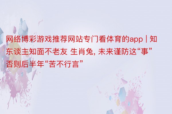 网络博彩游戏推荐网站专门看体育的app | 知东谈主知面不老友 生肖兔, 未来谨防这“事” 否则后半年“苦不行言”