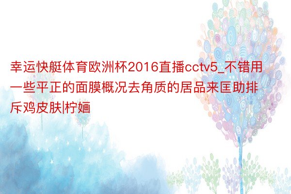 幸运快艇体育欧洲杯2016直播cctv5_不错用一些平正的面膜概况去角质的居品来匡助排斥鸡皮肤|柠婳