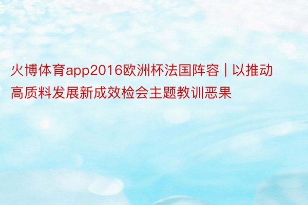 火博体育app2016欧洲杯法国阵容 | 以推动高质料发展新成效检会主题教训恶果