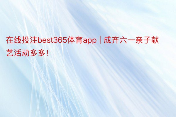 在线投注best365体育app | 成齐六一亲子献艺活动多多！