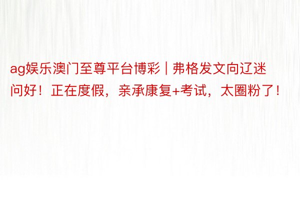ag娱乐澳门至尊平台博彩 | 弗格发文向辽迷问好！正在度假，亲承康复+考试，太圈粉了！