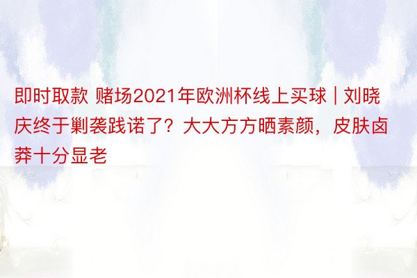 即时取款 赌场2021年欧洲杯线上买球 | 刘晓庆终于剿袭践诺了？大大方方晒素颜，皮肤卤莽十分显老