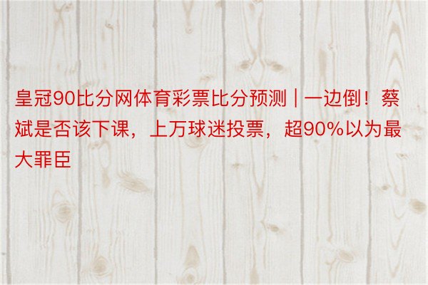 皇冠90比分网体育彩票比分预测 | 一边倒！蔡斌是否该下课，上万球迷投票，超90%以为最大罪臣