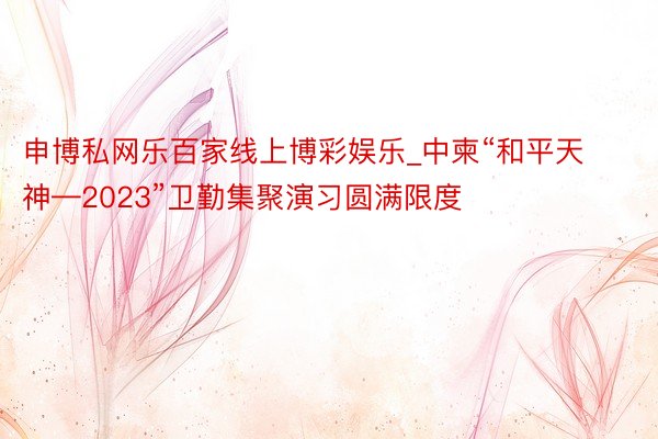 申博私网乐百家线上博彩娱乐_中柬“和平天神—2023”卫勤集聚演习圆满限度