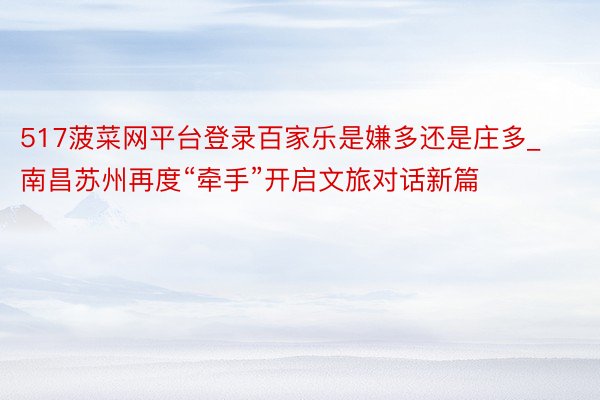 517菠菜网平台登录百家乐是嫌多还是庄多_南昌苏州再度“牵手”开启文旅对话新篇