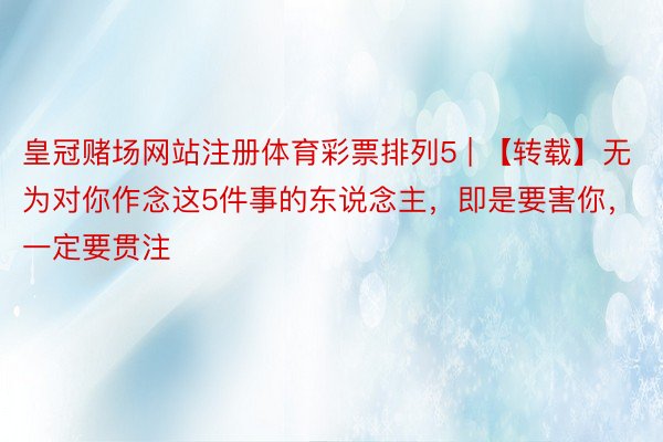 皇冠赌场网站注册体育彩票排列5 | 【转载】无为对你作念这5件事的东说念主，即是要害你，一定要贯注