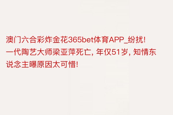 澳门六合彩炸金花365bet体育APP_纷扰! 一代陶艺大师梁亚萍死亡, 年仅51岁, 知情东说念主曝原因太可惜!