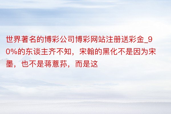 世界著名的博彩公司博彩网站注册送彩金_90%的东谈主齐不知，宋翰的黑化不是因为宋墨，也不是蒋薏荪，而是这
