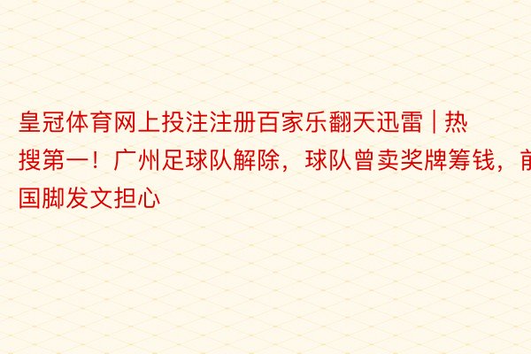 皇冠体育网上投注注册百家乐翻天迅雷 | 热搜第一！广州足球队解除，球队曾卖奖牌筹钱，前国脚发文担心