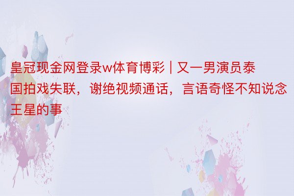 皇冠现金网登录w体育博彩 | 又一男演员泰国拍戏失联，谢绝视频通话，言语奇怪不知说念王星的事