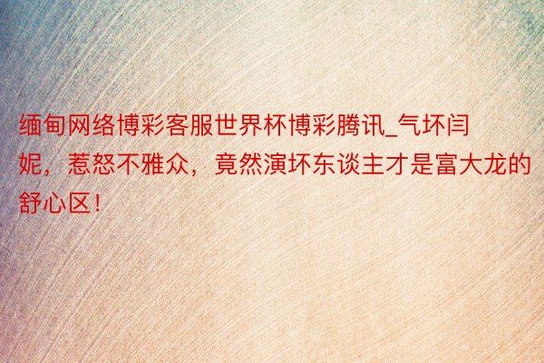 缅甸网络博彩客服世界杯博彩腾讯_气坏闫妮，惹怒不雅众，竟然演坏东谈主才是富大龙的舒心区！
