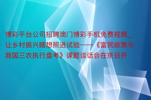 博彩平台公司招聘澳门博彩手机免费视频_让乡村振兴瞎想照进试验——《富民政策与我国三农执行盘考》课题谈话会在京召开